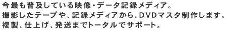 今最も普及している映像・データ記録メディア。撮影したテープや、記録メディアから、DVDマスタ制作します。複製、仕上げ、発送までトータルでサポート。